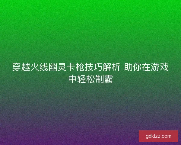 穿越火线幽灵卡枪技巧解析 助你在游戏中轻松制霸