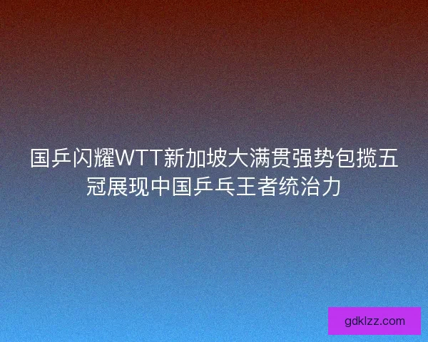 国乒闪耀WTT新加坡大满贯强势包揽五冠展现中国乒乓王者统治力