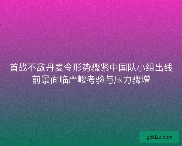 首战不敌丹麦令形势骤紧中国队小组出线前景面临严峻考验与压力骤增